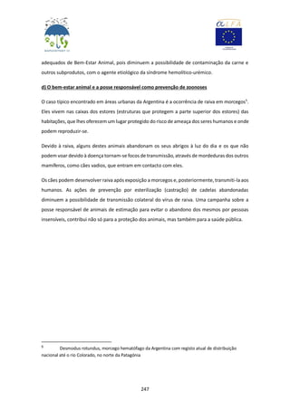 247
adequados de Bem-Estar Animal, pois diminuem a possibilidade de contaminação da carne e
outros subprodutos, com o agente etiológico da síndrome hemolítico-urémico.
d) O bem-estar animal e a posse responsável como prevenção de zoonoses
O caso típico encontrado em áreas urbanas da Argentina é a ocorrência de raiva em morcegos5
.
Eles vivem nas caixas dos estores (estruturas que protegem a parte superior dos estores) das
habitações, que lhes oferecem um lugar protegido do risco de ameaça dos seres humanos e onde
podem reproduzir-se.
Devido à raiva, alguns destes animais abandonam os seus abrigos à luz do dia e os que não
podem voar devido à doença tornam-se focos de transmissão, através de mordeduras dos outros
mamíferos, como cães vadios, que entram em contacto com eles.
Os cães podem desenvolver raiva após exposição a morcegos e, posteriormente, transmiti-la aos
humanos. As ações de prevenção por esterilização (castração) de cadelas abandonadas
diminuem a possibilidade de transmissão colateral do vírus de raiva. Uma campanha sobre a
posse responsável de animais de estimação para evitar o abandono dos mesmos por pessoas
insensíveis, contribui não só para a proteção dos animais, mas também para a saúde pública.
5
Desmodus rotundus, morcego hematófago da Argentina com registo atual de distribuição
nacional até o rio Colorado, no norte da Patagónia
 