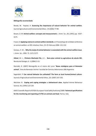 248
Bibliografía recomendada
Bracke, M. Hopster, H. Assessing the importance of natural behavior for animal welfare.
Journal Agricultural and Environmental Ethics. 19 (2006) 77-89.
Broom, D. M. Animal welfare: concepts and mesasurement. J. Anim. Sci., 69, (1991); pp: 4167-
4175.
Fraser, D. Applying science to animal welfare standards; en Proceedings de la Global conference
on animal welfare: an OIE initiative, Paris, 23–25 February 2004. 121-132.
Gonyou, H. W. ; Why the study of animal behavior is associated with the animal welfare issue.
J. Anim. Sci., 1994. 72. 2171-2177.
Hötzel, M. J. ; Pinheiro Machado Filo, L.C... Bem-estar animal na agricultura do século XXI;
Revista de Etologia; 6. 1.(2004) 3-15.
Racciatti, D. (2007) Monografía en el marco del curso "Bases etológicas para el bienestar
animal", Área de Bienestar Animal. Facultad de Ciencias Veterinarias UBA.Argentina.
Segerdahl, P. Can natural behavior be cultivated? The farm as local human/animal culture-
Journal of Agricultural and Environmental Ethics, 20. (2007) 167-193.
Wechsler. B. Coping and coping strategies: a behavioural view. Applied Animal Behaviour
Science, 43, (1995) 123-134.
AAVV. Scientific Report of EFSEA (European Food Safety Authority) 2009. Technical specifications
for the monitoring and reporting of VTEC on animals and food. Parma. Italy
 