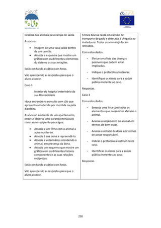 250
Descida dos animais pela rampa de saída.
Associa a:
 Imagem de uma vaca caída dentro
de um camião.
 Associa a esquema que mostre um
gráfico com os diferentes elementos
do sistema as suas relações.
Ecrã com fundo estático com fotos.
Vão aparecendo as respostas para que o
aluno associe.
Caso 3
Interior do hospital veterinário da
sua Universidade
Idosa entrando na consulta com cão que
apresenta uma ferida por mordida na pata
dianteira.
Associa ao ambiente de um apartamento,
onde se observa uma varanda minúsculo
com casa e recipiente para água.
 Associa a um filme com o animal a
auto mutilar-se.
 Associa à sua dona a repreendê-lo.
 Associa a veterinários atendendo o
animal, em presença da dona.
 Associa um esquema que mostre um
gráfico com os diferentes fatores
componentes e as suas relações
recíprocas.
Ecrã com fundo estático com fotos.
Vão aparecendo as respostas para que o
aluno associe.
Fêmea bovina caída em camião de
transporte de gado e detetada à chegada ao
matadouro. Todos os animais já foram
retirados.
Com estos dados:
- Efetue uma lista das doenças
possíveis que podem estar
implicadas.
- Indique o protocolo a instaurar.
- Identifique os riscos para a saúde
pública inerente ao caso.
Respostas.
Caso 3
Com estos dados:
- Executa uma lista com todos os
elementos que possam ter afetado o
animal.
- Analisa o alojamento do animal em
termos de bem-estar.
- Analisa a atitude da dona em termos
de posse responsável.
- Indicar o protocolo a instituir neste
caso.
- Identificar os riscos para a saúde
pública inerentes ao caso.
Respostas.
 