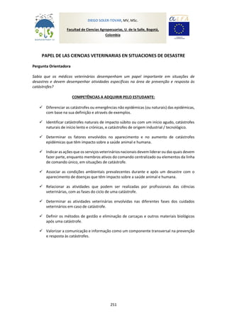 251
PAPEL DE LAS CIENCIAS VETERINARIAS EN SITUACIONES DE DESASTRE
Pergunta Orientadora
Sabia que os médicos veterinários desempenham um papel importante em situações de
desastres e devem desempenhar atividades específicas na área de prevenção e resposta às
catástrofes?
COMPETÊNCIAS A ADQUIRIR PELO ESTUDANTE:
 Diferenciar as catástrofes ou emergências não epidémicas (ou naturais) das epidémicas,
com base na sua definição e através de exemplos.
 Identificar catástrofes naturais de impacto súbito ou com um início agudo, catástrofes
naturais de início lento e crónicas, e catástrofes de origem industrial / tecnológico.
 Determinar os fatores envolvidos no aparecimento e no aumento de catástrofes
epidémicas que têm impacto sobre a saúde animal e humana.
 Indicaras ações que os serviços veterinários nacionais devem liderar oudas quais devem
fazer parte, enquanto membros ativos do comando centralizado ou elementos da linha
de comando único, em situações de catástrofe.
 Associar as condições ambientais prevalecentes durante e após um desastre com o
aparecimento de doenças que têm impacto sobre a saúde animal e humana.
 Relacionar as atividades que podem ser realizadas por profissionais das ciências
veterinárias, com as fases do ciclo de uma catástrofe.
 Determinar as atividades veterinárias envolvidas nas diferentes fases dos cuidados
veterinários em caso de catástrofe.
 Definir os métodos de gestão e eliminação de carcaças e outros materiais biológicos
após uma catástrofe.
 Valorizar a comunicação e informação como um componente transversal na prevenção
e resposta às catástrofes.
DIEGO SOLER-TOVAR, MV, MSc.
Facultad de Ciencias Agropecuarias, U. de la Salle, Bogotá,
Colombia
 
