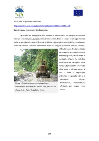 253
Visão geral da gestão de catástrofes:
http://desastres.usac.edu.gt/documentos/pdf/spa/doc3326/doc3326-3.pdf
Catástrofes ou Emergências Não Epidémicas
Catástrofes ou emergências não epidémicas são causadas por perigos ou ameaças
naturais ou tecnológicas, que possam envolver o homem. Entre os perigos ou ameaças naturais
inclui-se: a) catástrofes naturais de impacto súbito e início agudo (riscos climáticos e geológicos),
como: terramotos, tsunamis, tempestades tropicais, erupções vulcânicas, furacões, ciclones,
tufões, tornados, desabamentos de
terra, avalanchas ou deslizamentos
de terra (Figura 1), chuvas fortes e
inundações (Figura 2), incêndios
florestais ou de pastagens, entre
outros; e, b) catástrofes naturais de
início lento e crónicas, como: a
seca, a fome, a degradação
ambiental, a exposição crónica a
substâncias tóxicas,
desertificação, desflorestação,
infestação por pragas, entre
outros.
Figura 1. Trabalhos de contingência após um
deslizamento da terra numa estrada rural, causada por
chuvas fortes (Foto: Diego Soler-Tovar).
 