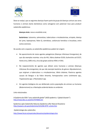 257
Deve-se realçar, que as seguintes doenças fazem parte do grupo de doenças comuns aos seres
humanos e animais (tanto domésticos como selvagens) com potencial risco para produzir
catástrofes epidémicas:
doenças virais: raiva e encefalite viral;
bacterianas: tularemia, salmonelose, tuberculose e micobacteriose, erisipela, doença
de Lyme, leptospirose, febre Q, clamidiose, carbúnculo hemático e brucelose, entre
outras zoonoses.
De acordo com o exposto, as catástrofes epidémicas podem ter origem:
 No aparecimento de novos agentes patogénicos (Doenças Infeciosas Emergentes), de
que são exemplos recentes: vírus da HIV, Vibrio cholerae O139, Escherichia coli O157,
Hanta virus, SARS virús, vírus das gripes aviárias H5N1 e H1N1.
 No reaparecimento de agentes que afetam seres humanos e animais (Doenças
Infeciosas Re-emergentes), de que são exemplo bactérias do género Mycobacterium,
que originam a tuberculose e a micobacteriose, Vibrio cholerae, Flavivirus agentes
causais do Dengue e da Febre Amarela, hemoparasitas como Leishmania spp.,
Trypanosoma spp. e Plasmodium spp.
 Em agentes biológicos de uso deliberado contra populações de animais ou humanas
(Bioterrorismo) ou a libertação acidental destes no ambiente.
Links relacionados:
A Epidemia de SIDA “uma catástrofe global” (AIDS epidemic a “global disaster”):
http://news.bbc.co.uk/2/hi/7474600.stm
Epidemias após Catástrofes Naturais (Epidemics after Natural Disasters):
http://wwwnc.cdc.gov/eid/article/13/1/06-0779_article.htm
-Epidemiologia das catástrofes:
http://www.fecyt.es/especiales/desastres/epidemiologia.htm
 