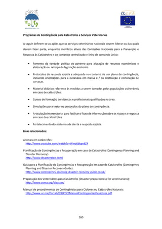 260
Programas de Contingência para Catástrofes e Serviços Veterinários
A seguir definem-se as ações que os serviços veterinários nacionais devem liderar ou das quais
devem fazer parte, enquanto membros ativos das Comissões Nacionais para a Prevenção e
Resposta às Catástrofes e do comando centralizado e linha de comando único:
 Fomento da vontade política do governo para alocação de recursos económicos e
elaboração ou reforço da legislação existente.
 Protocolos de resposta rápida e adequada no contexto de um plano de contingência,
incluindo orientações para a eutanásia em massa e / ou destruição e eliminação de
carcaças.
 Material didático referente às medidas a serem tomadas pelas populações vulneráveis
em caso de catástrofes.
 Cursos de formação de técnicos e profissionais qualificados na área.
 Simulações para testar os protocolos do plano de contingência.
 Articulação intersectorial para facilitar o fluxo de informação sobre os riscos e a resposta
em caso das catástrofes
 Fortalecimento dos sistemas de alerta e resposta rápida.
Links relacionados:
Animais em catástrofes:
http://www.youtube.com/watch?v=Wmz6bkgn8Z4
Planificação de Contingências e Recuperação em caso de Catástrofes (Contingency Planning and
Disaster Recovery):
http://www.disasterplan.com/
Guia para a Planificação de Contingências e Recuperação em caso de Catástrofes (Contingency
Planning and Disaster Recovery Guide):
http://www.contingency-planning-disaster-recovery-guide.co.uk/
Preparação dos Veterinários para Catástrofes (Disaster preparedness for veterinarians):
http://www.avma.org/disaster/
Manual de procedimentos de Contingências para Ciclones ou Catástrofes Naturais:
http://www.ur.mx/Portals/39/PDF/ManualContingenciasDesastres.pdf
 