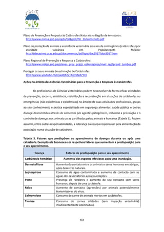 261
Plano de Prevenção e Resposta às Catástrofes Naturais na Região de Amazonas:
http://www.minsa.gob.pe/ogdn/cd1/pdf/PLI_26/contenido.pdf
Plano de proteção de animais e assistência veterinária em caso de contingência (catástrofes) por
atividade vulcânica em Popocatepetl, México:
http://desastres.usac.edu.gt/documentos/pdf/spa/doc9567/doc9567.htm
Plano Regional de Prevenção e Resposta a Catástrofes:
http://www.indeci.gob.pe/planes_proy_prg/p_estrategicos/nivel_reg/prpad_tumbes.pdf
Proteger os seus animais de estimação de Catástrofes:
http://www.youtube.com/watch?v=Xn95fxd7YT0
Ações no âmbito das Ciências Veterinárias para a Prevenção e Resposta às Catástrofes
Os profissionais de Ciências Veterinárias podem desenvolver de forma eficaz atividades
de prevenção, socorro, assistência, reabilitação e reconstrução em situações de catástrofes ou
emergências (não epidémicas e epidémicas) no âmbito de suas atividades profissionais, graças
ao seu conhecimento e prática especializada em segurança alimentar, saúde pública e outras
doenças transmitidas através de alimentos por agentes patogénicos, incluindo a prevenção e o
controlo de doenças nos animais ou as partilhadas pelos animais e humanos (Tabela 3); Podem
assumir, entre outras responsabilidades, a liderança da equipa responsável pela alimentação da
população numa situação de catástrofe.
Tabela 3. Fatores que predispõem ao aparecimento de doenças durante ou após uma
catástrofe. Exemplos de Zoonoses e os respetivos fatores que aumentam a predisposição para
o seu aparecimento.
Doença Fatores de predisposição para o seu aparecimento
Carbúnculo hemático Aumento dos esporos infeciosos após uma inundação.
Dermatofitose Aumento do contato entre os animais e seres humanos em abrigos,
após desastres naturais.
Leptospirose Consumo de água contaminada e aumento de contacto com as
águas dos reservatórios após inundações.
Peste Presença de roedores e aumento do seu contacto com seres
humanos, depois de uma catástrofe.
Raiva Aumento de contacto (agressões) por animais potencialmente
transmissores do vírus.
Salmonelose Consumo de carne de animais mortos em catástrofes.
Teníase Consumo de carnes afetadas (sem inspeção veterinária)
insuficientemente cozinhadas).
 