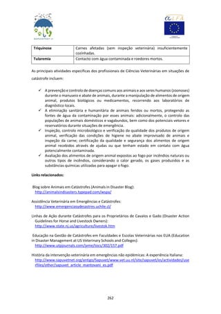 262
Triquinose Carnes afetadas (sem inspeção veterinária) insuficientemente
cozinhadas.
Tularemia Contacto com água contaminada e roedores mortos.
As principais atividades específicas dos profissionais de Ciências Veterinárias em situações de
catástrofe incluem:
 A prevenção e controlo de doenças comuns aos animais e aos seres humanos (zoonoses)
durante o manuseio e abate de animais, durante a manipulação de alimentos de origem
animal, produtos biológicos ou medicamentos, recorrendo aos laboratórios de
diagnóstico locais.
 A eliminação sanitária e humanitária de animais feridos ou mortos, protegendo as
fontes de água da contaminação por esses animais: adicionalmente, o controlo das
populações de animais domésticos e vagabundos, bem como dos potenciais vetores e
reservatórios durante situações de emergência.
 Inspeção, controlo microbiológico e verificação da qualidade dos produtos de origem
animal, verificação das condições de higiene no abate improvisado de animais e
inspeção da carne; certificação da qualidade e segurança dos alimentos de origem
animal recebidos através de ajudas ou que tenham estado em contato com água
potencialmente contaminada.
 Avaliação dos alimentos de origem animal expostos ao fogo por incêndios naturais ou
outros tipos de incêndios, considerando o calor gerado, os gases produzidos e as
substâncias químicas utilizadas para apagar o fogo.
Links relacionados:
Blog sobre Animais em Catástrofes (Animals in Disaster Blog):
http://animalsindisasters.typepad.com/wspa/
Assistência Veterinária em Emergências e Catástrofes:
http://www.emergenciasydesastres.uchile.cl/
Linhas de Ação durante Catástrofes para os Proprietários de Cavalos e Gado (Disaster Action
Guidelines for Horse and Livestock Owners):
http://www.state.nj.us/agriculture/livestok.htm
Educação na Gestão de Catástrofes em Faculdades e Escolas Veterinárias nos EUA (Education
in Disaster Management at US Veterinary Schools and Colleges):
http://www.utpjournals.com/jvme/tocs/302/157.pdf
História da intervenção veterinária em emergências não epidémicas: A experiência Italiana:
http://www.sapuvetnet.org/antigo/Sapuvet/www.vet.uu.nl/site/sapuvet/es/actividades/use
rfiles/other/sapuvet_article_mantovani_es.pdf
 