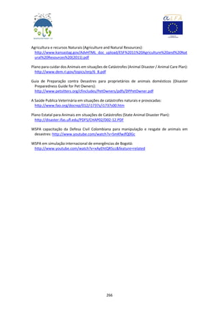 266
Agricultura e recursos Naturais (Agriculture and Natural Resources):
http://www.kansastag.gov/AdvHTML_doc_upload/ESF%2011%20Agriculture%20and%20Nat
ural%20Resources%20(2011).pdf
Plano para cuidar dos Animais em situações de Catástrofes (Animal Disaster / Animal Care Plan):
http://www.dem.ri.gov/topics/erp/6_8.pdf
Guia de Preparação contra Desastres para proprietários de animais domésticos (Disaster
Preparedness Guide for Pet Owners):
http://www.petsitters.org/cfincludes/PetOwners/pdfs/DPPetOwner.pdf
A Saúde Publica Veterinária em situações de catástrofes naturais e provocadas:
http://www.fao.org/docrep/012/i1737s/i1737s00.htm
Plano Estatal para Animais em situações de Catástrofes (State Animal Disaster Plan):
http://disaster.ifas.ufl.edu/PDFS/CHAP02/D02-12.PDF
WSPA capacitação da Defesa Civil Colombiana para manipulação e resgate de animais em
desastres: http://www.youtube.com/watch?v=SmKfwJfQ0Gc
WSPA em simulação internacional de emergências de Bogotá:
http://www.youtube.com/watch?v=xAyEhtQR5cc&feature=related
 