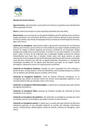 267
Glossário de Termos Técnicos
Agro-terrorismo: ação destinada a causar danos em animais e / ou plantas e que indiretamente
afeta a população humana.
Aterro: o enterro de carcaças em locais específicos aprovados para este efeito.
Bioterrorismo: uso ou ameaça de uso de agentes biológicos para fins políticos (vírus, bactérias,
fungos, parasitas) e / ou suas toxinas, de forma a causar a morte ou doença em seres humanos,
animais ou plantas, seja através de exposição direta ou através de contaminação de alimentos,
água, entre outros.
Catástrofe ou emergência: aparecimento súbito e geralmente imprevisível de um fenómeno
adverso, para o homem, para os animais e o meio ambiente, que requer medidas imediatas para
prevenir ou mitigar os efeitos negativos que provoca; resultado de um importante colapso
ecológico da relação entre os seres humanos, os animais e o seu meio ambiente. É um evento
grave, súbito ou lento, de tal magnitude que a população atingida necessita de esforços
extraordinários para fazer face à situação, muitas vezes com ajuda externa ou apoio
internacional. É uma situação em que ocorre destruição repentina da vida humana e animal bem
como dos bens materiais, por ação de um agente destrutivo. Geralmente é o resultado da
combinação simultânea de um agente ativo destrutivo que pode ser de origem natural,
tecnológico / industrial ou social e um sujeito passivo e vulnerável.
Catástrofe ou Emergência Complexa: situações em que a população civil sofre acidentes e
perdas de bens, serviços básicos e meios de subsistência, como resultado de guerras, conflitos
civis ou políticos; por exemplo: guerras mundiais, entre outros.
Catástrofe ou Emergência Epidémica: surtos de doenças infeciosas emergentes ou re-
emergentes que afetam um grande número de animais numa população específica e num
momento determinado; por exemplo: cólera, entre outros.
Catástrofe ou Emergência Hidrometeorológica: é aquela que é provocada pela ação violenta
dos agentes atmosféricos.
Catástrofe ou Emergência Mista: presença de múltiplas situações de catástrofe de forma
simultânea ou em cascata.
Catástrofe ou Emergência não epidémica: são catástrofes ou emergências causadas por riscos
ou ameaças naturais ou tecnológicas, que podem envolver os seres humanos.
Catástrofe ou Emergência química: é aquela que é causada pela ação violenta de diferentes
substâncias químicas, na sua interação molecular ou nuclear; por exemplo: ciclo-hexano,
dioxina, metilisocianato, dietileno-glicol, nitrato de amónio, sulfureto de hidrogénio, entre
outros.
 