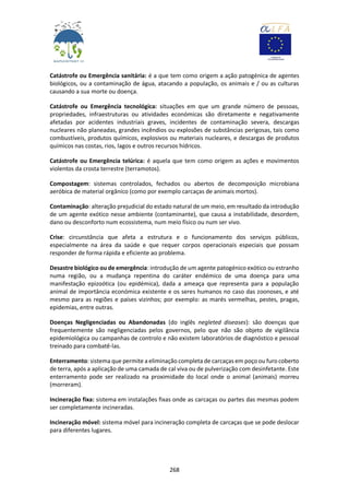 268
Catástrofe ou Emergência sanitária: é a que tem como origem a ação patogénica de agentes
biológicos, ou a contaminação de água, atacando a população, os animais e / ou as culturas
causando a sua morte ou doença.
Catástrofe ou Emergência tecnológica: situações em que um grande número de pessoas,
propriedades, infraestruturas ou atividades económicas são diretamente e negativamente
afetadas por acidentes industriais graves, incidentes de contaminação severa, descargas
nucleares não planeadas, grandes incêndios ou explosões de substâncias perigosas, tais como
combustíveis, produtos químicos, explosivos ou materiais nucleares, e descargas de produtos
químicos nas costas, rios, lagos e outros recursos hídricos.
Catástrofe ou Emergência telúrica: é aquela que tem como origem as ações e movimentos
violentos da crosta terrestre (terramotos).
Compostagem: sistemas controlados, fechados ou abertos de decomposição microbiana
aeróbica de material orgânico (como por exemplo carcaças de animais mortos).
Contaminação: alteração prejudicial do estado natural de um meio, em resultado da introdução
de um agente exótico nesse ambiente (contaminante), que causa a instabilidade, desordem,
dano ou desconforto num ecossistema, num meio físico ou num ser vivo.
Crise: circunstância que afeta a estrutura e o funcionamento dos serviços públicos,
especialmente na área da saúde e que requer corpos operacionais especiais que possam
responder de forma rápida e eficiente ao problema.
Desastre biológico ou de emergência: introdução de um agente patogénico exótico ou estranho
numa região, ou a mudança repentina do caráter endémico de uma doença para uma
manifestação epizoótica (ou epidémica), dada a ameaça que representa para a população
animal de importância económica existente e os seres humanos no caso das zoonoses, e até
mesmo para as regiões e países vizinhos; por exemplo: as marés vermelhas, pestes, pragas,
epidemias, entre outras.
Doenças Negligenciadas ou Abandonadas (do inglês negleted diseases): são doenças que
frequentemente são negligenciadas pelos governos, pelo que não são objeto de vigilância
epidemiológica ou campanhas de controlo e não existem laboratórios de diagnóstico e pessoal
treinado para combatê-las.
Enterramento: sistema que permite a eliminação completa de carcaças em poço ou furo coberto
de terra, após a aplicação de uma camada de cal viva ou de pulverização com desinfetante. Este
enterramento pode ser realizado na proximidade do local onde o animal (animais) morreu
(morreram).
Incineração fixa: sistema em instalações fixas onde as carcaças ou partes das mesmas podem
ser completamente incineradas.
Incineração móvel: sistema móvel para incineração completa de carcaças que se pode deslocar
para diferentes lugares.
 