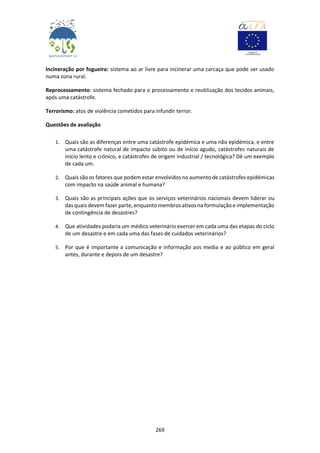 269
Incineração por fogueira: sistema ao ar livre para incinerar uma carcaça que pode ser usado
numa zona rural.
Reprocessamento: sistema fechado para o processamento e reutilização dos tecidos animais,
após uma catástrofe.
Terrorismo: atos de violência cometidos para infundir terror.
Questões de avaliação
1. Quais são as diferenças entre uma catástrofe epidémica e uma não epidémica, e entre
uma catástrofe natural de impacto súbito ou de início agudo, catástrofes naturais de
início lento e crónico, e catástrofes de origem industrial / tecnológica? Dê um exemplo
de cada um.
2. Quais são os fatores que podem estar envolvidos no aumento de catástrofes epidémicas
com impacto na saúde animal e humana?
3. Quais são as principais ações que os serviços veterinários nacionais devem liderar ou
das quais devem fazer parte, enquanto membros ativos na formulaçãoe implementação
de contingência de desastres?
4. Que atividades podaria um médico veterinário exercer em cada uma das etapas do ciclo
de um desastre e em cada uma das fases de cuidados veterinários?
5. Por que é importante a comunicação e informação aos media e ao público em geral
antes, durante e depois de um desastre?
 