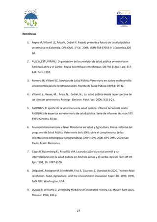 27
REFERÊNCIAS
1. Reyes M, Villamil LC, Ariza N, Cediel N. Pasado presente y futuro de la salud pública
veterinaria en Colombia. OPS-OMS. 1° Ed. 2004; ISBN 958-97053-9-1.Colombia,120
pp.
2. RUIZ A, ESTUPIÑÁN J. Organización de los servicios de salud pública veterinaria en
América Latina y el Caribe. Revue Scientifique et technique, OIE Vol 11 No. 1 pp. 117-
144. París 1992.
3. Romero JR, Villamil LC. Servicios de Salud Pública Veterinaria en países en desarrollo:
Lineamientos para la reestructuración. Revista de Salud Pública 1999;1: 29-42.
4. Villamil, L., Reyes, M., Ariza, N., Cediel, N., La salud pública desde la perspectiva de
las ciencias veterinarias, Monogr. Electron. Patol. Vet. 2006; 3(1):1-21,
5. FAO/OMS. El aporte de la veterinaria a la salud pública. Informe del comité mixto
FAO/OMS de expertos en veterinaria de salud pública. Serie de informes técnicos 573.
1975; Ginebra, 85 pp.
6. Reunion Interamericana a Nivel Ministerial en Salud y Agricultura, Rimsa. Informe del
programa de Salud Pública Veterinaria de la OPS sobre el cumplimiento de las
orientaciones estratégicas y programáticas (OEP) 1999-2000. OPS-OMS. 2001; Sao
Paulo, Brasil. Memorias.
7. Casas R, Rosemberg FJ, Astudillo VM. La producción y la salud animal y sus
interrelaciones con la salud pública en América Latina y el Caribe. Rev Sci Tech Off Int
Epiz 1991; 10: 1087-1100.
8. Delgado C, Rosegran M, Steinfeld H, Ehui S, Courbois C. Livestock to 2020. The next food
revolution. Food, Agriculture, and the Environment Discussion Paper 28. 1999; IFPRI,
FAO, ILRI, Washington, USA.
9. Dunlop R, Williams D. Veterinary Medicine An Illustrated History, Ed. Mosby, Sant Louis,
Missouri 1996; 696 p.
 