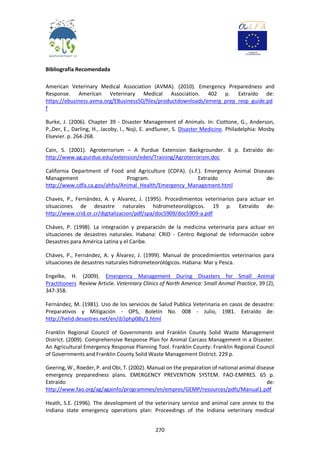 270
Bibliografía Recomendada
American Veterinary Medical Association (AVMA). (2010). Emergency Preparedness and
Response. American Veterinary Medical Association. 402 p. Extraído de:
https://ebusiness.avma.org/EBusiness50/files/productdownloads/emerg_prep_resp_guide.pd
f
Burke, J. (2006). Chapter 39 - Disaster Management of Animals. In: Ciottone, G., Anderson,
P.,Der, E., Darling, H., Jacoby, I., Noji, E. andSuner, S. Disaster Medicine. Philadelphia: Mosby
Elsevier. p. 264-268.
Cain, S. (2001). Agroterrorism – A Purdue Extension Backgrounder. 6 p. Extraído de:
http://www.ag.purdue.edu/extension/eden/Training/Agroterrorism.doc
California Department of Food and Agriculture (CDFA). (s.f.). Emergency Animal Diseases
Management Program. Extraído de:
http://www.cdfa.ca.gov/ahfss/Animal_Health/Emergency_Management.html
Chaves, P., Fernández, A. y Alvarez, J. (1995). Procedimientos veterinarios para actuar en
situaciones de desastre naturales hidrometeorológicos. 19 p. Extraído de:
http://www.crid.or.cr/digitalizacion/pdf/spa/doc5909/doc5909-a.pdf
Cháves, P. (1998). La integración y preparación de la medicina veterinaria para actuar en
situaciones de desastres naturales. Habana: CRID - Centro Regional de Información sobre
Desastres para América Latina y el Caribe.
Cháves, P., Fernández, A. y Álvarez, J. (1999). Manual de procedimientos veterinarios para
situaciones de desastres naturales hidrometeorológicos. Habana: Mar y Pesca.
Engelke, H. (2009). Emergency Management During Disasters for Small Animal
Practitioners Review Article. Veterinary Clinics of North America: Small Animal Practice, 39 (2),
347-358.
Fernández, M. (1981). Uso de los servicios de Salud Publica Veterinaria en casos de desastre:
Preparativos y Mitigación - OPS, Boletín No. 008 - Julio, 1981. Extraído de:
http://helid.desastres.net/en/d/Jphp08s/1.html
Franklin Regional Council of Governments and Franklin County Solid Waste Management
District. (2009). Comprehensive Response Plan for Animal Carcass Management in a Disaster.
An Agricultural Emergency Response Planning Tool. Franklin County: Franklin Regional Council
of Governments and Franklin County Solid Waste Management District. 229 p.
Geering, W., Roeder, P. and Obi, T. (2002). Manual on the preparation of national animal disease
emergency preparedness plans. EMERGENCY PREVENTION SYSTEM. FAO-EMPRES. 65 p.
Extraído de:
http://www.fao.org/ag/againfo/programmes/en/empres/GEMP/resources/pdfs/Manual1.pdf
Heath, S.E. (1996). The development of the veterinary service and animal care annex to the
Indiana state emergency operations plan: Proceedings of the Indiana veterinary medical
 