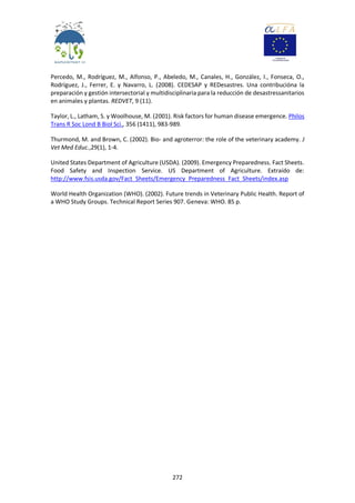 272
Percedo, M., Rodríguez, M., Alfonso, P., Abeledo, M., Canales, H., González, I., Fonseca, O.,
Rodríguez, J., Ferrer, E. y Navarro, L. (2008). CEDESAP y REDesastres. Una contribucióna la
preparación y gestión intersectorial y multidisciplinaria para la reducción de desastressanitarios
en animales y plantas. REDVET, 9 (11).
Taylor, L., Latham, S. y Woolhouse, M. (2001). Risk factors for human disease emergence. Philos
Trans R Soc Lond B Biol Sci., 356 (1411), 983-989.
Thurmond, M. and Brown, C. (2002). Bio- and agroterror: the role of the veterinary academy. J
Vet Med Educ.,29(1), 1-4.
United States Department of Agriculture (USDA). (2009). Emergency Preparedness. Fact Sheets.
Food Safety and Inspection Service. US Department of Agriculture. Extraído de:
http://www.fsis.usda.gov/Fact_Sheets/Emergency_Preparedness_Fact_Sheets/index.asp
World Health Organization (WHO). (2002). Future trends in Veterinary Public Health. Report of
a WHO Study Groups. Technical Report Series 907. Geneva: WHO. 85 p.
 