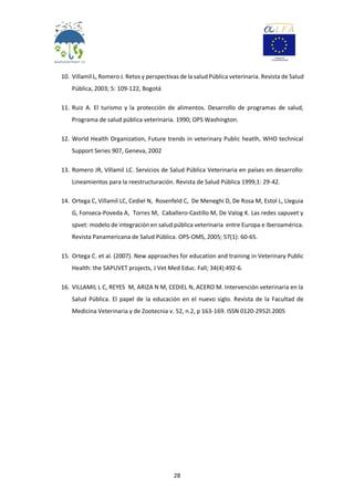 28
10. Villamil L, Romero J. Retos y perspectivas de la saludPública veterinaria. Revista de Salud
Pública, 2003; 5: 109-122, Bogotá
11. Ruiz A. El turismo y la protección de alimentos. Desarrollo de programas de salud,
Programa de salud pública veterinaria. 1990; OPS Washington.
12. World Health Organization, Future trends in veterinary Public heatlh, WHO technical
Support Series 907, Geneva, 2002
13. Romero JR, Villamil LC. Servicios de Salud Pública Veterinaria en países en desarrollo:
Lineamientos para la reestructuración. Revista de Salud Pública 1999;1: 29-42.
14. Ortega C, Villamil LC, Cediel N, Rosenfeld C, De Meneghi D, De Rosa M, Estol L, Lleguia
G, Fonseca-Poveda A, Torres M, Caballero-Castillo M, De Valog K. Las redes sapuvet y
spvet: modelo de integración en salud pública veterinaria entre Europa e Iberoamérica.
Revista Panamericana de Salud Pública. OPS-OMS, 2005; 57(1): 60-65.
15. Ortega C. et al. (2007). New approaches for education and training in Veterinary Public
Health: the SAPUVET projects, J Vet Med Educ. Fall; 34(4):492-6.
16. VILLAMIL L C, REYES M, ARIZA N M, CEDIEL N, ACERO M. Intervención veterinaria en la
Salud Pública. El papel de la educación en el nuevo siglo. Revista de la Facultad de
Medicina Veterinaria y de Zootecnia v. 52, n.2, p 163-169. ISSN 0120-2952l.2005
 