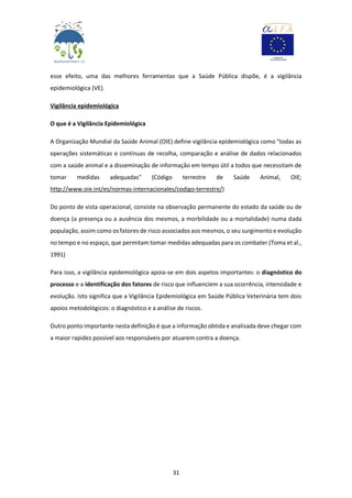 31
esse efeito, uma das melhores ferramentas que a Saúde Pública dispõe, é a vigilância
epidemiológica (VE).
Vigilância epidemiológica
O que é a Vigilância Epidemiológica
A Organização Mundial da Saúde Animal (OIE) define vigilância epidemiológica como "todas as
operações sistemáticas e contínuas de recolha, comparação e análise de dados relacionados
com a saúde animal e a disseminação de informação em tempo útil a todos que necessitam de
tomar medidas adequadas" (Código terrestre de Saúde Animal, OIE;
http://www.oie.int/es/normas-internacionales/codigo-terrestre/)
Do ponto de vista operacional, consiste na observação permanente do estado da saúde ou de
doença (a presença ou a ausência dos mesmos, a morbilidade ou a mortalidade) numa dada
população, assim como os fatores de risco associados aos mesmos, o seu surgimento e evolução
no tempo e no espaço, que permitam tomar medidas adequadas para os combater (Toma et al.,
1991)
Para isso, a vigilância epidemiológica apoia-se em dois aspetos importantes: o diagnóstico do
processo e a identificação dos fatores de risco que influenciem a sua ocorrência, intensidade e
evolução. Isto significa que a Vigilância Epidemiológica em Saúde Pública Veterinária tem dois
apoios metodológicos: o diagnóstico e a análise de riscos.
Outro ponto importante nesta definição é que a informação obtida e analisada deve chegar com
a maior rapidez possível aos responsáveis por atuarem contra a doença.
 