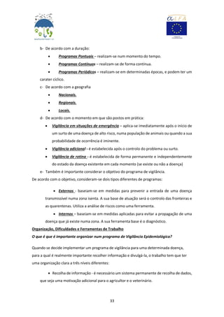 33
b- De acordo com a duração:
 Programas Pontuais – realizam-se num momento do tempo.
 Programas Contínuos – realizam-se de forma contínua.
 Programas Periódicos – realizam-se em determinadas épocas, e podem ter um
carater cíclico.
c- De acordo com a geografia
 Nacionais.
 Regionais.
 Locais.
d- De acordo com o momento em que são postos em prática:
 Vigilância em situações de emergência – aplica-se imediatamente após o início de
um surto de uma doença de alto risco, numa população de animais ou quando a sua
probabilidade de ocorrência é iminente.
 Vigilância adicional - é estabelecida após o controlo do problema ou surto.
 Vigilância de rotina - é estabelecida de forma permanente e independentemente
do estado da doença existente em cada momento (se existe ou não a doença)
e- Também é importante considerar o objetivo do programa de vigilância.
De acordo com o objetivo, consideram-se dois tipos diferentes de programas:
 Externos - baseiam-se em medidas para prevenir a entrada de uma doença
transmissível numa zona isenta. A sua base de atuação será o controlo das fronteiras e
as quarentenas. Utiliza a análise de riscos como uma ferramenta.
 Internos – baseiam-se em medidas aplicadas para evitar a propagação de uma
doença que já existe numa zona. A sua ferramenta base é o diagnóstico.
Organização, Dificuldades e Ferramentas de Trabalho
O que é que é importante organizar num programa de Vigilância Epidemiológica?
Quando se decide implementar um programa de vigilância para uma determinada doença,
para a qual é realmente importante recolher informação e divulgá-la, o trabalho tem que ter
uma organização clara a três níveis diferentes:
 Recolha de informação - é necessário um sistema permanente de recolha de dados,
que seja uma motivação adicional para o agricultor e o veterinário.
 