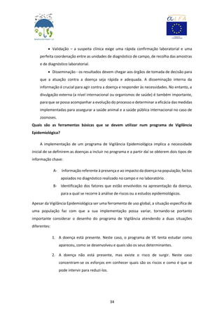 34
 Validação – a suspeita clínica exige uma rápida confirmação laboratorial e uma
perfeita coordenação entre as unidades de diagnóstico de campo, de recolha das amostras
e de diagnóstico laboratorial.
 Disseminação - os resultados devem chegar aos órgãos de tomada de decisão para
que a atuação contra a doença seja rápida e adequada. A disseminação interna da
informação é crucial para agir contra a doença e responder às necessidades. No entanto, a
divulgação externa (a nível internacional ou organismos de saúde) é também importante,
para que se possa acompanhar a evolução do processo e determinar a eficácia das medidas
implementadas para assegurar a saúde animal e a saúde pública internacional no caso de
zoonoses.
Quais são as ferramentas básicas que se devem utilizar num programa de Vigilância
Epidemiológica?
A implementação de um programa de Vigilância Epidemiológica implica a necessidade
inicial de se definirem as doenças a incluir no programa e a partir daí se obterem dois tipos de
informação chave:
A- Informação referente à presença e ao impacto da doença na população; factos
apoiados no diagnóstico realizado no campo e no laboratório.
B- Identificação dos fatores que estão envolvidos na apresentação da doença,
para a qual se recorre à análise de riscos ou a estudos epidemiológicos.
Apesar da Vigilância Epidemiológica ser uma ferramenta de uso global, a situação específica de
uma população faz com que a sua implementação possa variar, tornando-se portanto
importante considerar o desenho do programa de Vigilância atendendo a duas situações
diferentes:
1. A doença está presente. Neste caso, o programa de VE tenta estudar como
apareceu, como se desenvolveu e quais são os seus determinantes.
2. A doença não está presente, mas existe o risco de surgir. Neste caso
concentram-se os esforços em conhecer quais são os riscos e como é que se
pode intervir para reduzi-los.
 