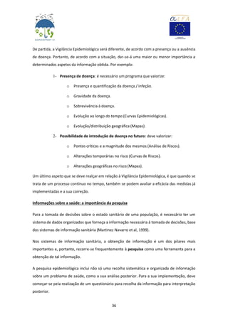 36
De partida, a Vigilância Epidemiológica será diferente, de acordo com a presença ou a ausência
de doença. Portanto, de acordo com a situação, dar-se-á uma maior ou menor importância a
determinados aspetos da informação obtida. Por exemplo:
1- Presença de doença: é necessário um programa que valorize:
o Presença e quantificação da doença / infeção.
o Gravidade da doença.
o Sobrevivência à doença.
o Evolução ao longo do tempo (Curvas Epidemiológicas).
o Evolução/distribuição geográfica (Mapas).
2- Possibilidade de introdução de doença no futuro: deve valorizar:
o Pontos críticos e a magnitude dos mesmos (Análise de Riscos).
o Alterações temporárias no risco (Curvas de Riscos).
o Alterações geográficas no risco (Mapas).
Um último aspeto que se deve realçar em relação à Vigilância Epidemiológica, é que quando se
trata de um processo contínuo no tempo, também se podem avaliar a eficácia das medidas já
implementadas e a sua correção.
Informações sobre a saúde: a importância da pesquisa
Para a tomada de decisões sobre o estado sanitário de uma população, é necessário ter um
sistema de dados organizados que forneça a informação necessária à tomada de decisões, base
dos sistemas de informação sanitária (Martinez Navarro et al, 1999).
Nos sistemas de informação sanitária, a obtenção de informação é um dos pilares mais
importantes e, portanto, recorre-se frequentemente à pesquisa como uma ferramenta para a
obtenção de tal informação.
A pesquisa epidemiológica inclui não só uma recolha sistemática e organizada de informação
sobre um problema de saúde, como a sua análise posterior. Para a sua implementação, deve
começar-se pela realização de um questionário para recolha da informação para interpretação
posterior.
 