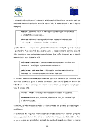 37
A implementação do inquérito começa com a definição do objetivo geral que se procura e que
por sua vez inclui o propósito da pesquisa, identificando as áreas de atuação (ver o seguinte
exemplo:).
Objetivo - Determinar o risco de infeção pelo agente responsável pela febre
do vale do Rift, numa população.
Finalidade - Identificar fatores predisponentes e de risco sobre os quais é
necessário atuar e implementar medidas corretivas.
Após ter definido os pontos anteriores, é necessário estabelecer uma hipótese para desenvolver
o questionário. Para esse efeito é necessário apoiar-se no conhecimento científico existente
sobre o problema e os dados dos estudos prévios ou observações de campo (ver o seguinte
exemplo para a febre do Vale do Rift)
Hipótese de causalidade - a doença não existia anteriormente na região, por
isso deve ter como origem algum movimento de vetores.
Hipótese sobre fatores de risco – a doença está associada a vetores, e estes
por sua vez são condicionados pelo clima e pela vegetação.
As hipóteses condicionarão as variáveis do estudo que são os elementos que realmente serão
analisados e sobre as quais se tirarão conclusões. Cada variável pode ser dividida em
indicadores, que são os fatores que influenciam essas variáveis (ver o seguinte exemplo para a
febre do Vale do Rift:).
Variáveis a estudar – Mudanças climáticas e características da vegetação.
Indicadores - temperatura, humidade, intervalos de variações climáticas, tipo
de cobertura vegetal.
Finalmente, os indicadores selecionados são transformados em questões que irão integrar o
questionário.
Na elaboração das perguntas devem-se considerar todas as respostas possíveis (perguntas
fechadas), que constitui a melhor forma de recolher informação, atendendo também ao facto
de que as pessoas que procederão à aplicação dos questionários poderem não ser as mesmas
 