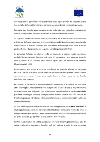 38
que elaboraram as perguntas. Consequentemente existe a possibilidade das perguntas serem
interpretadas de forma diferente tanto por parte dos respondentes, como dos inquiridores.
Para evitar esta situação, as perguntas devem ser elaboradas num texto claro, relativamente
extenso, acompanhados pelos esclarecimentos que se entenderem necessários.
As perguntas abertas deixam em aberto a possibilidade de muitas respostas diferentes sem
critérios pré-definidos, o que pode fornecer muita informação. No entanto, estas respostas são
mais complexas de analisar, razão pela qual, muitas vezes, em investigação em saúde, acaba-se
por transformar estas perguntas em perguntas fechadas, para a análise final.
As perguntas fechadas permitem a opção de responder a aspetos muito específicos,
estabelecidos previamente durante a elaboração do questionário. Estas são mais fáceis de
analisar, embora a sua utilização possa implicar alguma perda de informação de interesse
(Rebagliato et al., 1996).
O investigador tem sempre a opção de transformar as perguntas abertas em perguntas
fechadas, a partir das respostas obtidas; razão pela qual consideramos que nem sempre se pode
recomendar uma ou outra forma, e que a escolha de usar um tipo ou outro depende de cada
caso / indicador específico.
Esta primeira etapa conduz ao desenvolvimento do questionário, a ferramenta utilizada "para
obter informações". O questionário deve cumprir uma condição básica, a de permitir uma
recolha sistemática de informação. Com este conceito, pretende-se indicar que é um protocolo
para obter informações idênticas e sempre com os mesmos critérios para cada unidade de
trabalho na pesquisa, individual ou coletiva; recolhe sempre as mesmas informações e utiliza os
mesmos mecanismos.
As duas etapas seguintes do questionário, que finalizam a pesquisa, são as bases de dados e a
análise dos mesmos. A primeira é a ferramenta utilizada para armazenar a informação obtida e
prepará-la para análise posterior. A base de dados deve permitir a organização das informações
de forma adequada, que permita a análise posterior mais adequada.
Por fim, a terceira etapa é a análise, que consiste em avaliar a informação existente na base de
dados e dela retirar conclusões. A análise pode ser realizada a partir de uma perspetiva
 