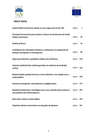 4
ÍNDICE GERAL
Saúde Pública Veterinária: desde as suas origens até ao Séc. XXI página 7
Principais ferramentas para estudar e intervir em fenómenos de Saúde
Pública Veterinária página 26
Análise de Risco página 44
A influência das alterações climáticas e ambientais no surgimento de
doenças emergentes e reemergentes. página 88
Segurança alimentar, qualidade e higiene dos alimentos página 110
Impacto ambiental dos resíduos gerados nos sistemas de produção
animal página 132
Biodiversidade: gestão da fauna e meio ambiente e sua relação com a
saúde pública página 158
Zoonoses emergentes, reemergentes e negligenciadas página 174
Resistência bacteriana: estratégias para o seu controlo, boas práticas e
uso prudente de antimicrobianos
página 204
Bem-estar animal e saúde pública página 229
Papel das ciências veterinárias em situações de desastre página 241
 