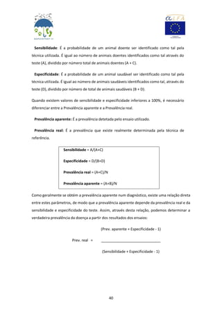 40
Sensibilidade: É a probabilidade de um animal doente ser identificado como tal pela
técnica utilizada. É igual ao número de animais doentes identificados como tal através do
teste (A), dividido por número total de animais doentes (A + C).
Especificidade: É a probabilidade de um animal saudável ser identificado como tal pela
técnica utilizada. É igual ao número de animais saudáveis identificados como tal, através do
teste (D), dividido por número de total de animais saudáveis (B + D).
Quando existem valores de sensibilidade e especificidade inferiores a 100%, é necessário
diferenciar entre a Prevalência aparente e a Prevalência real.
Prevalência aparente: É a prevalência detetada pelo ensaio utilizado.
Prevalência real: É a prevalência que existe realmente determinada pela técnica de
referência.
Sensibilidade = A/(A+C)
Especificidade = D/(B+D)
Prevalência real = (A+C)/N
Prevalência aparente = (A+B)/N
Como geralmente se obtém a prevalência aparente num diagnóstico, existe uma relação direta
entre estes parâmetros, de modo que a prevalência aparente depende da prevalência real e da
sensibilidade e especificidade do teste. Assim, através desta relação, podemos determinar a
verdadeira prevalência da doença a partir dos resultados dos ensaios:
(Prev. aparente + Especificidade - 1)
Prev. real = _____________________________
(Sensibilidade + Especificidade - 1)
 