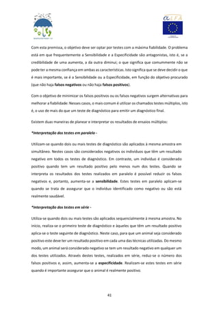 41
Com esta premissa, o objetivo deve ser optar por testes com a máxima fiabilidade. O problema
está em que frequentemente a Sensibilidade e a Especificidade são antagonistas, isto é, se a
credibilidade de uma aumenta, a da outra diminui; o que significa que comummente não se
pode ter a mesma confiança em ambas as características. Isto significa que se deve decidir o que
é mais importante, se é a Sensibilidade ou a Especificidade, em função do objetivo procurado
(que não haja falsos negativos ou não haja falsos positivos).
Com o objetivo de minimizar os falsos positivos ou os falsos negativos surgem alternativas para
melhorar a fiabilidade: Nesses casos, o mais comum é utilizar os chamados testes múltiplos, isto
é, o uso de mais do que um teste de diagnóstico para emitir um diagnóstico final.
Existem duas maneiras de planear e interpretar os resultados de ensaios múltiplos:
*Interpretação dos testes em paralelo -
Utilizam-se quando dois ou mais testes de diagnóstico são aplicados à mesma amostra em
simultâneo. Nestes casos são considerados negativos os indivíduos que têm um resultado
negativo em todos os testes de diagnóstico. Em contraste, um indivíduo é considerado
positivo quando tem um resultado positivo pelo menos num dos testes. Quando se
interpreta os resultados dos testes realizados em paralelo é possível reduzir os falsos
negativos e, portanto, aumenta-se a sensibilidade. Estes testes em paralelo aplicam-se
quando se trata de assegurar que o indivíduo identificado como negativo ou são está
realmente saudável.
*Interpretação dos testes em série -
Utiliza-se quando dois ou mais testes são aplicados sequencialmente à mesma amostra. No
início, realiza-se o primeiro teste de diagnóstico e àqueles que têm um resultado positivo
aplica-se o teste seguinte de diagnóstico. Neste caso, para que um animal seja considerado
positivo este deve ter um resultado positivo em cada uma das técnicas utilizadas. Do mesmo
modo, um animal será considerado negativo se tem um resultado negativo em qualquer um
dos testes utilizados. Através destes testes, realizados em série, reduz-se o número dos
falsos positivos e, assim, aumenta-se a especificidade. Realizam-se estes testes em série
quando é importante assegurar que o animal é realmente positivo.
 