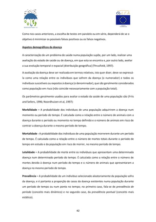 42
Como nos casos anteriores, a escolha de testes em paralelo ou em série, dependerá de se o
objetivo é minimizar os possíveis falsos positivos ou os falsos negativos.
Aspetos demográficos da doença
A caracterização de um problema de saúde numa população supõe, por um lado, realizar uma
avaliação do estado de saúde ou de doença, em que esta se encontra e, por outro lado, avaliar
a sua evolução temporal e espacial (distribuição geográfica) (Thrusfield, 1997).
A avaliação da doença deve ser realizada em termos relativos, isto quer dizer, deve-se expressá-
la como uma relação entre os indivíduos que sofrem da doença (o numerador) e todos os
indivíduos suscetíveis ou expostos à doença (o denominador), que são geralmente considerados
como população em risco (não coincide necessariamente com a população total).
Os parâmetros geralmente usados para avaliar o estado da saúde de uma população são (Friis
and Sellers, 1996; Noordhuizen et al, 1997):
Morbilidade – A probabilidade dos indivíduos de uma população adquirirem a doença num
momento ou período do tempo. É calculada como a relação entre o número de animais com a
doença durante o período ou momento no tempo definido e o número de animais em risco de
contrair a doença durante o mesmo período de tempo.
Mortalidade - A probabilidade dos indivíduos de uma população morrerem durante um período
de tempo. É calculada como a relação entre o número de mortes totais durante o período de
tempo em estudo e da população em risco de morrer, no mesmo período de tempo.
Letalidade – A probabilidade de morte entre os indivíduos que apresentam uma determinada
doença num determinado período do tempo. É calculada como a relação entre o número de
mortes devido à doença num período do tempo e o número de animais que apresentaram a
doença no mesmo período de tempo.
Prevalência – A probabilidade de um indivíduo selecionado aleatoriamente da população sofra
da doença, e é portanto a proporção de casos da doença existentes numa população durante
um período de tempo ou num ponto no tempo; no primeiro caso, fala-se de prevalência de
período (conceito mais dinâmico) e no segundo caso, da prevalência pontual (conceito mais
estático).
 