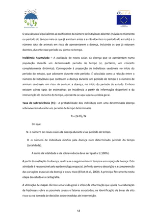 43
O seu cálculo é equivalente ao coeficiente do número de indivíduos doentes (novos no momento
ou período do tempo mais os que já existiam antes e estão doentes no período do estudo) e o
número total de animais em risco de apresentarem a doença, incluindo os que já estavam
doentes, durante esse período ou ponto no tempo.
Incidência Acumulada – A avaliação de novos casos da doença que se apresentam numa
população durante um determinado período do tempo (é, portanto, um conceito
completamente dinâmico). Corresponde à proporção de indivíduos saudáveis no início do
período do estudo, que adoecem durante este período. É calculada como a relação entre o
número de indivíduos que contraem a doença durante um período de tempo e o número de
animais saudáveis em risco de contrair a doença, no início do período do estudo. Embora
existam vários tipos de estimativas de incidência a partir da informação disponível e da
intervenção do conceito do tempo, apresenta-se aqui apenas a ideia geral.
Taxa de sobrevivência (Ts) - A probabilidade dos indivíduos com uma determinada doença
sobreviverem durante um período de tempo determinado
Ts= (N-D) / N
Em que:
N- o número de novos casos da doença durante esse período do tempo.
D -o número de indivíduos mortos pela doença num determinado período do tempo
(Letalidade).
A soma da letalidade e da sobrevivência deve ser igual a 1 (100%).
A partir da avaliação da doença, realiza-se o seguimento em tempo e em espaço da doença. Esta
atividade é responsável pela epidemiologia espacial, definida como a descrição e a compreensão
das variações espaciais da doença e o seu risco (Elliot et al., 2000). A principal ferramenta nesta
etapa do estudo é a cartografia.
A utilização de mapas oferece uma visão geral e eficaz da informação que ajuda na elaboração
de hipóteses sobre as possíveis causas e fatores associados, na identificação de áreas de alto
risco ou na tomada de decisões sobre medidas de intervenção.
 