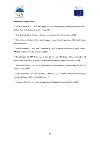 45
Referências bibliográficas:
* Elliott, P, Wakefield, J.C, Best, N.G, Briggs, D.J. Spatial epidemiology. Methods and applications.
Oxford-New York. Oxford University Press. 2000
* Frias Osuna A. Salud Pública y educación para la salud. Barcelona. Masson. 2000.
* Friis, R.H, and Sellers, T.A. Epidemiology for public health practices. Maryland. Aspen
Publication.1996
* Martinez Navarro, F; Antó, J.M; Castellanos, P.L; Gili, M; Marset, P; Navarro, V. Salud Pública.
Madrid. McGraw-Hill. Interamericana. 1999.
* Noordhuizen, J.P.T.M; Frankena, K; Van der Hoofd, C.M; Graat, E.A.M. Application of
quantitative methods in veterinary epidemiology. Wageningen. Wageningen press. 1997.
* Rebagliato, M, Ruiz, I, Arranz, M. Metodología de investigación epidemiológica. Ed. Díaz de
Santos Madrid. 1996.
* Toma, B; Beénet, J.J; Dufour, B; Eliot, M; Moutou, F; Sanaa, M. Glossaire d´épidemiologie
animale. Maissons-Alfort. Point Vétérinaire. 1991
* Thrusfield, M. Veterinary epidemiology. Oxford. Blackwell Science. 2ª edition. 1997.
 