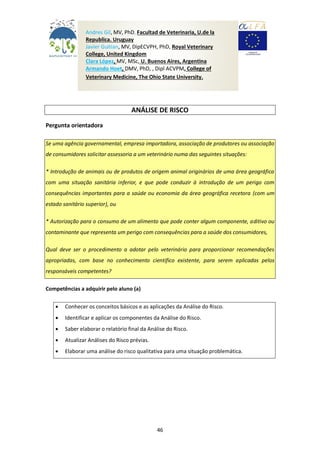 46
ANÁLISE DE RISCO
Pergunta orientadora
Se uma agência governamental, empresa importadora, associação de produtores ou associação
de consumidores solicitar assessoria a um veterinário numa das seguintes situações:
* Introdução de animais ou de produtos de origem animal originários de uma área geográfica
com uma situação sanitária inferior, e que pode conduzir à introdução de um perigo com
consequências importantes para a saúde ou economia da área geográfica recetora (com um
estado sanitário superior), ou
* Autorização para o consumo de um alimento que pode conter algum componente, aditivo ou
contaminante que representa um perigo com consequências para a saúde dos consumidores,
Qual deve ser o procedimento a adotar pelo veterinário para proporcionar recomendações
apropriadas, com base no conhecimento científico existente, para serem aplicadas pelos
responsáveis competentes?
Competências a adquirir pelo aluno (a)
 Conhecer os conceitos básicos e as aplicações da Análise do Risco.
 Identificar e aplicar os componentes da Análise do Risco.
 Saber elaborar o relatório final da Análise do Risco.
 Atualizar Análises do Risco prévias.
 Elaborar uma análise do risco qualitativa para uma situação problemática.
Andres Gil, MV, PhD, Facultad de Veterinaria, U.de la
Republica. Uruguay
Javier Guitian, MV, DipECVPH, PhD, Royal Veterinary
College, United Kingdom
Clara López, MV, MSc, U. Buenos Aires, Argentina
Armando Hoet, DMV, PhD, , Dipl ACVPM, College of
Veterinary Medicine, The Ohio State University.
The Ohio State University
 