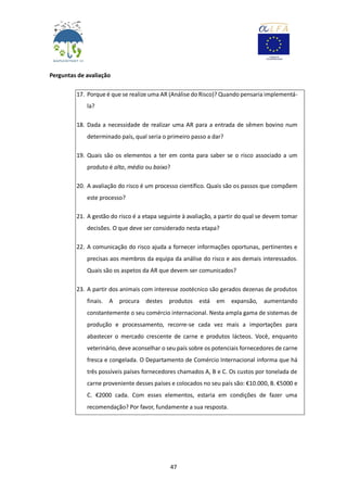 47
Perguntas de avaliação
17. Porque é que se realize uma AR (Análise do Risco)? Quando pensaria implementá-
la?
18. Dada a necessidade de realizar uma AR para a entrada de sêmen bovino num
determinado país, qual seria o primeiro passo a dar?
19. Quais são os elementos a ter em conta para saber se o risco associado a um
produto é alto, médio ou baixo?
20. A avaliação do risco é um processo científico. Quais são os passos que compõem
este processo?
21. A gestão do risco é a etapa seguinte à avaliação, a partir do qual se devem tomar
decisões. O que deve ser considerado nesta etapa?
22. A comunicação do risco ajuda a fornecer informações oportunas, pertinentes e
precisas aos membros da equipa da análise do risco e aos demais interessados.
Quais são os aspetos da AR que devem ser comunicados?
23. A partir dos animais com interesse zootécnico são gerados dezenas de produtos
finais. A procura destes produtos está em expansão, aumentando
constantemente o seu comércio internacional. Nesta ampla gama de sistemas de
produção e processamento, recorre-se cada vez mais a importações para
abastecer o mercado crescente de carne e produtos lácteos. Você, enquanto
veterinário, deve aconselhar o seu país sobre os potenciais fornecedores de carne
fresca e congelada. O Departamento de Comércio Internacional informa que há
três possíveis países fornecedores chamados A, B e C. Os custos por tonelada de
carne proveniente desses países e colocados no seu país são: €10.000, B. €5000 e
C. €2000 cada. Com esses elementos, estaria em condições de fazer uma
recomendação? Por favor, fundamente a sua resposta.
 
