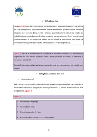 49
 Definição do risco
O risco Ligação 2 tem dois componentes: a probabilidade da ocorrência do evento e a gravidade
das suas consequências. Esses componentes podem ser expressas qualitativamente através de
categorias (por exemplo, baixa, média e alta) ou quantitativamente através de funções de
probabilidade de exposição e ocorrência de um evento num período específico. É possível medir
quantitativamente a sua magnitude através de morbilidade e mortalidade, indicadores de
impacto ambiental, perda de mercados internacionais ou perdas de produção.
Ligação 2 Risco é a probabilidade de ocorrência de um evento adverso e a estimativa da
magnitude dos seus efeitos negativos sobre a saúde (humana ou animal), o ambiente, a
economia e o comércio.
Risco define um potencial perigo futuro e, portanto, pode ser estimado, mas não medido com
precisão.
 Definição da Análise do Risco (AR)
 Conceito general
A AR é um processo sistemático e formal utilizado para estimar a probabilidade e a consequência
de um efeito adverso ou perigo numa população específica. A análise do risco consiste de 4
componentes. Ligação 3
Ligação 3
4 A identificação do perigo;
4 A avaliação do risco;
4 O maneio ou gestão de risco;
4 A comunicação do risco a todos os interessados.
 