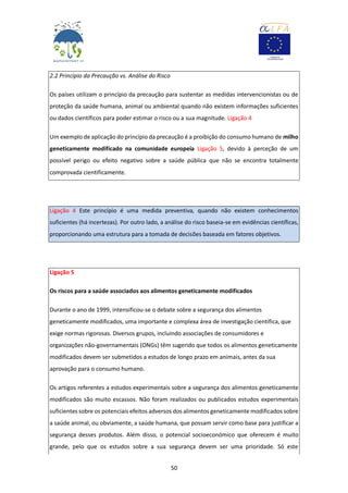 50
2.2 Princípio da Precaução vs. Análise do Risco
Os países utilizam o princípio da precaução para sustentar as medidas intervencionistas ou de
proteção da saúde humana, animal ou ambiental quando não existem informações suficientes
ou dados científicos para poder estimar o risco ou a sua magnitude. Ligação 4
Um exemplo de aplicação do princípio da precaução é a proibição do consumo humano de milho
geneticamente modificado na comunidade europeia Ligação 5, devido à perceção de um
possível perigo ou efeito negativo sobre a saúde pública que não se encontra totalmente
comprovada cientificamente.
Ligação 4 Este princípio é uma medida preventiva, quando não existem conhecimentos
suficientes (há incertezas). Por outro lado, a análise do risco baseia-se em evidências científicas,
proporcionando uma estrutura para a tomada de decisões baseada em fatores objetivos.
Ligação 5
Os riscos para a saúde associados aos alimentos geneticamente modificados
Durante o ano de 1999, intensificou-se o debate sobre a segurança dos alimentos
geneticamente modificados, uma importante e complexa área de investigação científica, que
exige normas rigorosas. Diversos grupos, incluindo associações de consumidores e
organizações não-governamentais (ONGs) têm sugerido que todos os alimentos geneticamente
modificados devem ser submetidos a estudos de longo prazo em animais, antes da sua
aprovação para o consumo humano.
Os artigos referentes a estudos experimentais sobre a segurança dos alimentos geneticamente
modificados são muito escassos. Não foram realizados ou publicados estudos experimentais
suficientes sobre os potenciais efeitos adversos dos alimentos geneticamente modificados sobre
a saúde animal, ou obviamente, a saúde humana, que possam servir como base para justificar a
segurança desses produtos. Além disso, o potencial socioeconómico que oferecem é muito
grande, pelo que os estudos sobre a sua segurança devem ser uma prioridade. Só este
 