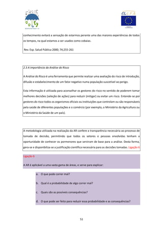 51
conhecimento evitará a sensação de estarmos perante uma das maiores experiências de todos
os tempos, na qual estamos a ser usados como cobaias.
Rev. Esp. Salud Pública 2000; 74;255-261
2.3 A importância da Análise do Risco
A Análise do Risco é uma ferramenta que permite realizar uma avaliação do risco de introdução,
difusão e estabelecimento de um fator negativo numa população suscetível ao perigo.
Esta informação é utilizada para aconselhar os gestores do risco no sentido de poderem tomar
melhores decisões (seleção de ações) para reduzir (mitigar) ou evitar um risco. Entende-se por
gestores do risco todos os organismos oficiais ou instituições que controlam ou são responsáveis
pela saúde de diferentes populações e o comércio (por exemplo, o Ministério da Agricultura ou
o Ministério da Saúde de um país).
A metodologia utilizada na realização da AR confere a transparência necessária ao processo de
tomada de decisão, permitindo que todos os setores e pessoas envolvidas tenham a
oportunidade de conhecer os pormenores que serviram de base para a análise. Desta forma,
gera-se e disponibiliza-se a justificação científica necessária para as decisões tomadas. Ligação 6
Ligação 6
A AR é aplicável a uma vasta gama de áreas, e serve para explicar:
a. O que pode correr mal?
b. Qual é a probabilidade de algo correr mal?
c. Quais são as possíveis consequências?
d. O que pode ser feito para reduzir essa probabilidade e as consequências?
 