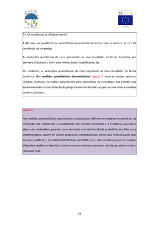 52
2.4 AR qualitativa vs. AR quantitativa
A AR pode ser qualitativa ou quantitativa dependendo da forma como é expresso o risco de
ocorrência de um perigo.
As avaliações qualitativas de risco apresentam os seus resultados de forma descritiva; por
exemplo, indicando o nível: alto, médio, baixo, insignificante, etc.
Em contraste, as avaliações quantitativas de risco expressam os seus resultados de forma
numérica. Nos modelos quantitativos determinísticos Ligação 7 usam-se valores pontuais
(médias, medianas ou outros separatrizes) para caracterizar as estimativas dos eventos que
desencadeariam a concretização do perigo (árvore de decisões) e gera-se uma única estimativa
numérica do risco.
Ligação 7
Nos modelos probabilísticos quantitativos (estocásticos) definem-se modelos matemáticos de
simulação que consideram a variabilidade dos eventos envolvidos e a incerteza associada a
alguns dos parâmetros, gerando como resultado uma distribuição de probabilidades. Para a sua
implementação podem-se utilizar programas computacionais comerciais especializados (por
exemplo, o @RISK, o Crystal Ball, Model Risk, HandiRISK, etc.). Estes modelos permitem analisar
diferentes cenários e identificar a forma como os diversos eventos e incertezas podem afetar o
resultado final.
 