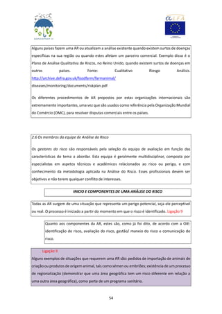 54
Alguns países fazem uma AR ou atualizam a análise existente quando existem surtos de doenças
específicas na sua região ou quando estes afetam um parceiro comercial. Exemplo disso é o
Plano de Análise Qualitativa de Riscos, no Reino Unido, quando existem surtos de doenças em
outros países. Fonte: Cualitativo Riesgo Análisis.
http://archive.defra.gov.uk/foodfarm/farmanimal/
diseases/monitoring/documents/riskplan.pdf
Os diferentes procedimentos de AR propostos por estas organizações internacionais são
extremamente importantes, uma vez que são usados como referência pela Organização Mundial
do Comércio (OMC), para resolver disputas comerciais entre os países.
2.6 Os membros da equipe de Análise do Risco
Os gestores do risco são responsáveis pela seleção da equipa de avaliação em função das
características do tema a abordar. Esta equipa é geralmente multidisciplinar, composta por
especialistas em aspetos técnicos e académicos relacionados ao risco ou perigo, e com
conhecimento da metodologia aplicada na Análise do Risco. Esses profissionais devem ser
objetivos e não terem qualquer conflito de interesses.
INICIO E COMPONENTES DE UMA ANÁLISE DO RISCO
Todas as AR surgem de uma situação que representa um perigo potencial, seja ele perceptível
ou real. O processo é iniciado a partir do momento em que o risco é identificado. Ligação 9
Quanto aos componentes da AR, estes são, como já foi dito, de acordo com a OIE:
identificação do risco, avaliação do risco, gestão/ maneio do risco e comunicação do
risco.
Ligação 9
Alguns exemplos de situações que requerem uma AR são: pedidos de importação de animais de
criação ou produtos de origem animal, tais como sémen ou embriões; existência de um processo
de regionalização (demonstrar que uma área geográfica tem um risco diferente em relação a
uma outra área geográfica), como parte de um programa sanitário.
 