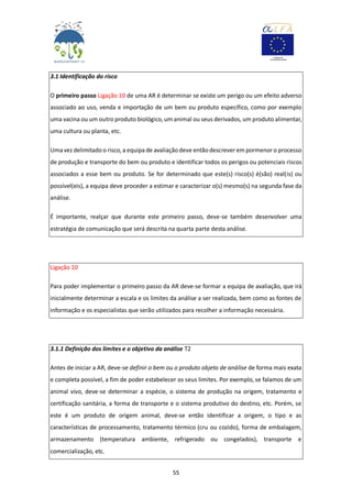 55
3.1 Identificação do risco
O primeiro passo Ligação 10 de uma AR é determinar se existe um perigo ou um efeito adverso
associado ao uso, venda e importação de um bem ou produto específico, como por exemplo
uma vacina ou um outro produto biológico, um animal ou seus derivados, um produto alimentar,
uma cultura ou planta, etc.
Uma vezdelimitado o risco, a equipa de avaliaçãodeve entãodescrever em pormenor o processo
de produção e transporte do bem ou produto e identificar todos os perigos ou potenciais riscos
associados a esse bem ou produto. Se for determinado que este(s) risco(s) é(são) real(is) ou
possível(eis), a equipa deve proceder a estimar e caracterizar o(s) mesmo(s) na segunda fase da
análise.
É importante, realçar que durante este primeiro passo, deve-se também desenvolver uma
estratégia de comunicação que será descrita na quarta parte desta análise.
Ligação 10
Para poder implementar o primeiro passo da AR deve-se formar a equipa de avaliação, que irá
inicialmente determinar a escala e os limites da análise a ser realizada, bem como as fontes de
informação e os especialistas que serão utilizados para recolher a informação necessária.
3.1.1 Definição dos limites e o objetivo da análise T2
Antes de iniciar a AR, deve-se definir o bem ou o produto objeto de análise de forma mais exata
e completa possível, a fim de poder estabelecer os seus limites. Por exemplo, se falamos de um
animal vivo, deve-se determinar a espécie, o sistema de produção na origem, tratamento e
certificação sanitária, a forma de transporte e o sistema produtivo do destino, etc. Porém, se
este é um produto de origem animal, deve-se então identificar a origem, o tipo e as
características de processamento, tratamento térmico (cru ou cozido), forma de embalagem,
armazenamento (temperatura ambiente, refrigerado ou congelados), transporte e
comercialização, etc.
 