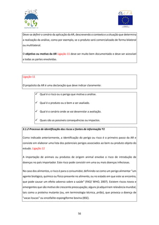 56
Deve-se definir o cenário da aplicação da AR, descrevendo o contexto e a situação que determina
a realização da análise, como por exemplo, se o produto será comercializado de forma bilateral
ou multilateral.
O objetivo ou motivo da AR Ligação 11 deve ser muito bem documentado e deve ser acessível
a todas as partes envolvidas.
Ligação 11
O propósito da AR é uma declaração que deve indicar claramente:
 Qual é o risco ou o perigo que motiva a análise.
 Qual é o produto ou o bem a ser avaliado.
 Qual é o cenário onde se vai desenrolar a avaliação.
 Quais são as possíveis consequências ou impactos.
3.1.2 Processo de identificação dos riscos e fontes de informação T2
Como indicado anteriormente, a identificação do perigo ou risco é o primeiro passo da AR e
consiste em elaborar uma lista dos potenciais perigos associados ao bem ou produto objeto do
estudo. Ligação 12
A importação de animais ou produtos de origem animal envolve o risco de introdução de
doenças no país importador. Este risco pode consistir em uma ou mais doenças infeciosas.
No caso dos alimentos, o risco é para o consumidor, definindo-se como um perigo alimentar "um
agente biológico, químico ou físico presente no alimento, ou no estado em que este se encontra,
que pode causar um efeito adverso sobre a saúde" (FAO/ WHO, 2007). Existem riscos novos e
emergentes que são motivo de crescente preocupação; alguns já adquiriram relevância mundial,
tais como a proteína mutante (ou, em terminologia técnica, prião), que provoca a doença de
"vacas loucas" ou encefalite espongiforme bovina (BSE).
 