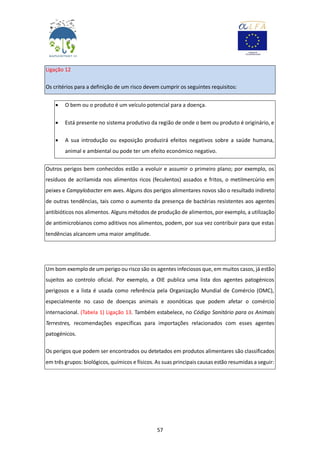 57
Ligação 12
Os critérios para a definição de um risco devem cumprir os seguintes requisitos:
 O bem ou o produto é um veículo potencial para a doença.
 Está presente no sistema produtivo da região de onde o bem ou produto é originário, e
 A sua introdução ou exposição produzirá efeitos negativos sobre a saúde humana,
animal e ambiental ou pode ter um efeito económico negativo.
Outros perigos bem conhecidos estão a evoluir e assumir o primeiro plano; por exemplo, os
resíduos de acrilamida nos alimentos ricos (feculentos) assados e fritos, o metilmercúrio em
peixes e Campylobacter em aves. Alguns dos perigos alimentares novos são o resultado indireto
de outras tendências, tais como o aumento da presença de bactérias resistentes aos agentes
antibióticos nos alimentos. Alguns métodos de produção de alimentos, por exemplo, a utilização
de antimicrobianos como aditivos nos alimentos, podem, por sua vez contribuir para que estas
tendências alcancem uma maior amplitude.
Um bom exemplo de um perigo ou risco são os agentes infeciosos que, em muitos casos, já estão
sujeitos ao controlo oficial. Por exemplo, a OIE publica uma lista dos agentes patogénicos
perigosos e a lista é usada como referência pela Organização Mundial de Comércio (OMC),
especialmente no caso de doenças animais e zoonóticas que podem afetar o comércio
internacional. (Tabela 1) Ligação 13. Também estabelece, no Código Sanitário para os Animais
Terrestres, recomendações específicas para importações relacionados com esses agentes
patogénicos.
Os perigos que podem ser encontrados ou detetados em produtos alimentares são classificados
em três grupos: biológicos, químicos e físicos. As suas principais causas estão resumidas a seguir:
 