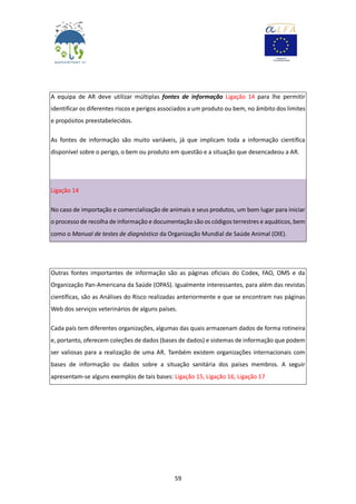 59
A equipa de AR deve utilizar múltiplas fontes de informação Ligação 14 para lhe permitir
identificar os diferentes riscos e perigos associados a um produto ou bem, no âmbito dos limites
e propósitos preestabelecidos.
As fontes de informação são muito variáveis, já que implicam toda a informação científica
disponível sobre o perigo, o bem ou produto em questão e a situação que desencadeou a AR.
Ligação 14
No caso de importação e comercialização de animais e seus produtos, um bom lugar para iniciar
o processo de recolha de informação e documentação são os códigos terrestres e aquáticos, bem
como o Manual de testes de diagnóstico da Organização Mundial de Saúde Animal (OIE).
Outras fontes importantes de informação são as páginas oficiais do Codex, FAO, OMS e da
Organização Pan-Americana da Saúde (OPAS). Igualmente interessantes, para além das revistas
científicas, são as Análises do Risco realizadas anteriormente e que se encontram nas páginas
Web dos serviços veterinários de alguns países.
Cada país tem diferentes organizações, algumas das quais armazenam dados de forma rotineira
e, portanto, oferecem coleções de dados (bases de dados) e sistemas de informação que podem
ser valiosas para a realização de uma AR. Também existem organizações internacionais com
bases de informação ou dados sobre a situação sanitária dos países membros. A seguir
apresentam-se alguns exemplos de tais bases: Ligação 15, Ligação 16, Ligação 17
 