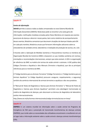 60
Ligação 15
Fontes de informação
WAHID permite o acesso a todos os dados armazenados no novo Sistema Mundial de
Informação Zoosanitária (WAHIS). Nesta base pode-se encontrar uma vasta gama de
informações: notificações imediatas enviadas pelos Países Membros em resposta aos eventos
excecionais de doença a decorrer nesses países, bem como relatórios de acompanhamento
desses eventos; Relatórios semestrais que descrevem situações de doenças listadas pela OIE
em cada país membro; Relatórios anuais que fornecem informações adicionais sobre os
antecedentes de sanidade animal, laboratórios e instalações de produção de vacinas, etc. (13)
O Acordo sobre a Aplicação de Medidas Sanitárias e Fitossanitárias incentiva os membros da
Organização Mundial do Comércio (OMC) a basearem as suas medidas sanitárias em normas,
orientações e recomendações internacionais, sempre que estes existam. A OIE é a organização
de referência da OMC na matéria de normas de saúde animal e zoonoses. A OIE publica dois
Códigos (Terrestre e Aquático) e dois Manuais (Terrestre e Aquático), que são as principais
referências para os membros da OMC.
O "Código Sanitário para os Animais Terrestres" (Código Terrestre) e o "Código Sanitário para os
Animais Aquáticos" (o Código Aquático) procuram assegurar, respetivamente, a segurança
sanitária do comércio internacional de animais terrestres e aquáticos e dos seus produtos.
O "Manual de Testes de Diagnóstico e Vacinas para Animais Terrestres" e "Manual de Testes de
Diagnóstico e Vacinas para Animais Aquáticos" permitem uma abordagem harmonizada na
matéria de diagnóstico de doenças, pois descrevem as técnicas de diagnóstico de laboratório
aceites internacionalmente.
http://www.oie.int/es/normas-internacionales/codigo-terrestre/acceso-en-linea/
Ligação 16
EMPRES-i é um sistema mundial de informação sobre a saúde animal do Programa de
Emergência da FAO para a prevenção de transmissão transfronteiriça de doenças animais
(EMPRES), que incide sobre as necessidades dos utilizadores encontrarem e recolherem em um
só lugar toda a informação existente sobre a saúde animal e doenças animais transfronteiriças
(ETA).
 