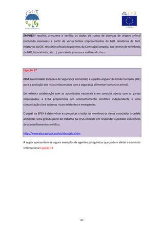 61
EMPRES-i recolhe, armazena e verifica os dados de surtos de doenças de origem animal
(incluindo zoonoses) a partir de várias fontes (representantes da FAO, relatórios da FAO,
relatórios da OIE, relatórios oficiais do governo, da Comissão Europeia, dos centros de referência
da FAO, laboratórios, etc...), para alerta precoce e análises do risco.
Ligação 17
EFSA (Autoridade Europeia de Segurança Alimentar) é a pedra angular da União Europeia (UE)
para a avaliação dos riscos relacionados com a segurança alimentar humana e animal.
Em estreita colaboração com as autoridades nacionais e em consulta aberta com as partes
interessadas, a EFSA proporciona um aconselhamento científico independente e uma
comunicação clara sobre os riscos existentes e emergentes.
O papel da EFSA é determinar e comunicar a todos os membros os riscos associados à cadeia
alimentar. Uma grande parte do trabalho da EFSA consiste em responder a pedidos específicos
de aconselhamento científico.
http://www.efsa.europa.eu/en/aboutefsa.htm
A seguir apresentam-se alguns exemplos de agentes patogénicos que podem afetar o comércio
internacional Ligação 18
 