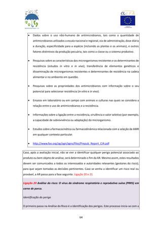 64
 Dados sobre o uso não-humano de antimicrobianos, tais como a quantidade de
antimicrobianos utilizados a escala nacional e regional, via de administração, dose diária
e duração, especificidade para a espécie (incluindo as plantas e os animais), e outros
fatores distintivos da produção pecuária, tais como a classe ou o sistema produtivo.
 Pesquisas sobre as características dos microrganismos resistentes e os determinantes de
resistência (estudos in vitro e in vivo), transferência de elementos genéticos e
disseminação de microrganismos resistentes e determinantes de resistência na cadeia
alimentar e no ambiente em questão.
 Pesquisas sobre as propriedades dos antimicrobianos com informação sobre o seu
potencial para selecionar resistência (in vitro e in vivo).
 Ensaios em laboratório ou em campo com animais e culturas nas quais se considera a
relação entre o uso de antimicrobianos e a resistência.
 Informações sobre a ligação entre a resistência, virulência e valor seletivo (por exemplo,
a capacidade de sobrevivência ou adaptação) do microrganismo.
 Estudos sobre a farmacocinética ou farmacodinâmica relacionada com a seleção de AMR
em qualquer contexto particular.
 http://www.fao.org/ag/agn/agns/files/Prepub_Report_CIA.pdf
Caso, após a avaliação inicial, não se vier a identificar qualquer perigo potencial associado ao
produto ou bem objeto de análise, será determinado o fim da AR. Mesmo assim, estes resultados
devem ser comunicados a todos os interessados e autoridades relevantes (gestores do risco),
para que sejam tomadas as decisões pertinentes. Caso se venha a identificar um risco real ou
provável, a AR passa para a fase seguinte. Ligação 20 e 21
Ligação 20 Análise do risco: O vírus da síndrome respiratória e reprodutiva suína (PRRS) em
carne de porco.
Identificação do perigo
O primeiro passo na Análise do Risco é a identificação dos perigos. Este processo inicia-se com a
 