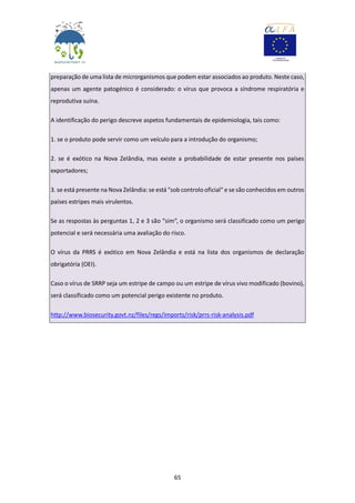 65
preparação de uma lista de microrganismos que podem estar associados ao produto. Neste caso,
apenas um agente patogénico é considerado: o vírus que provoca a síndrome respiratória e
reprodutiva suína.
A identificação do perigo descreve aspetos fundamentais de epidemiologia, tais como:
1. se o produto pode servir como um veículo para a introdução do organismo;
2. se é exótico na Nova Zelândia, mas existe a probabilidade de estar presente nos países
exportadores;
3. se está presente na Nova Zelândia: se está "sob controlo oficial" e se são conhecidos em outros
países estripes mais virulentos.
Se as respostas às perguntas 1, 2 e 3 são “sim”, o organismo será classificado como um perigo
potencial e será necessária uma avaliação do risco.
O vírus da PRRS é exótico em Nova Zelândia e está na lista dos organismos de declaração
obrigatória (OEI).
Caso o vírus de SRRP seja um estripe de campo ou um estripe de vírus vivo modificado (bovino),
será classificado como um potencial perigo existente no produto.
http://www.biosecurity.govt.nz/files/regs/imports/risk/prrs-risk-analysis.pdf
 