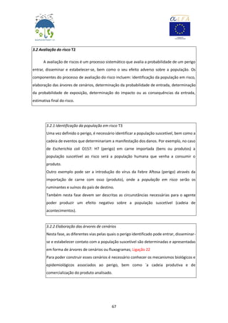 67
3.2 Avaliação do risco T2
A avaliação de riscos é um processo sistemático que avalia a probabilidade de um perigo
entrar, disseminar e estabelecer-se, bem como o seu efeito adverso sobre a população. Os
componentes do processo de avaliação do risco incluem: identificação da população em risco,
elaboração das árvores de cenários, determinação da probabilidade de entrada, determinação
da probabilidade de exposição, determinação do impacto ou as consequências da entrada,
estimativa final do risco.
3.2.1 Identificação da população em risco T3
Uma vez definido o perigo, é necessário identificar a população suscetível, bem como a
cadeia de eventos que determinariam a manifestação dos danos. Por exemplo, no caso
de Escherichia coli O157: H7 (perigo) em carne importada (bens ou produtos) a
população suscetível ao risco será a população humana que venha a consumir o
produto.
Outro exemplo pode ser a introdução do vírus da Febre Aftosa (perigo) através da
importação de carne com osso (produto), onde a população em risco serão os
ruminantes e suínos do país de destino.
Também nesta fase devem ser descritas as circunstâncias necessárias para o agente
poder produzir um efeito negativo sobre a população suscetível (cadeia de
acontecimentos).
3.2.2 Elaboração das árvores de cenários
Nesta fase, as diferentes vias pelas quais o perigo identificado pode entrar, disseminar-
se e estabelecer contato com a população suscetível são determinadas e apresentadas
em forma de árvores de cenários ou fluxogramas; Ligação 22
Para poder construir esses cenários é necessário conhecer os mecanismos biológicos e
epidemiológicos associados ao perigo, bem como `a cadeia produtiva e de
comercialização do produto analisado.
 