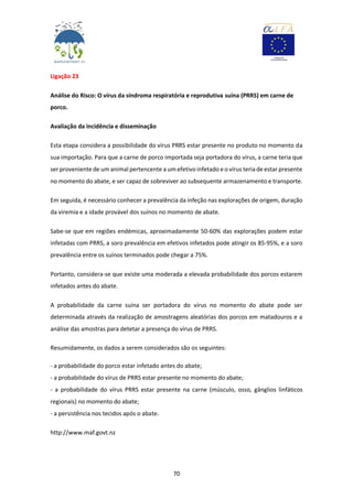 70
Ligação 23
Análise do Risco: O vírus da síndroma respiratória e reprodutiva suína (PRRS) em carne de
porco.
Avaliação da incidência e disseminação
Esta etapa considera a possibilidade do vírus PRRS estar presente no produto no momento da
sua importação. Para que a carne de porco importada seja portadora do vírus, a carne teria que
ser proveniente de um animal pertencente a um efetivoinfetado e o vírus teria de estar presente
no momento do abate, e ser capaz de sobreviver ao subsequente armazenamento e transporte.
Em seguida, é necessário conhecer a prevalência da infeção nas explorações de origem, duração
da viremia e a idade provável dos suínos no momento de abate.
Sabe-se que em regiões endémicas, aproximadamente 50-60% das explorações podem estar
infetadas com PRRS, a soro prevalência em efetivos infetados pode atingir os 85-95%, e a soro
prevalência entre os suínos terminados pode chegar a 75%.
Portanto, considera-se que existe uma moderada a elevada probabilidade dos porcos estarem
infetados antes do abate.
A probabilidade da carne suína ser portadora do vírus no momento do abate pode ser
determinada através da realização de amostragens aleatórias dos porcos em matadouros e a
análise das amostras para detetar a presença do vírus de PRRS.
Resumidamente, os dados a serem considerados são os seguintes:
- a probabilidade do porco estar infetado antes do abate;
- a probabilidade do vírus de PRRS estar presente no momento do abate;
- a probabilidade do vírus PRRS estar presente na carne (músculo, osso, gânglios linfáticos
regionais) no momento do abate;
- a persistência nos tecidos após o abate.
http://www.maf.govt.nz
 