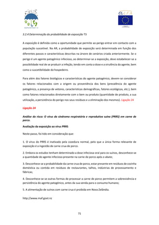 71
3.2.4 Determinação da probabilidade de exposição T3
A exposição é definida como a oportunidade que permite ao perigo entrar em contacto com a
população suscetível. Na AR, a probabilidade de exposição será determinada em função dos
diferentes passos e características descritas na árvore de cenários criada anteriormente. Se o
perigo é um agente patogénico infecioso, ao determinar-se a exposição, deve estabelecer-se a
possibilidade real de se produzir a infeção, tendo em conta a dose e a virulência do agente, bem
como a suscetibilidade do hospedeiro.
Para além dos fatores biológicos e características do agente patogénico, devem-se considerar
os fatores relacionados com a origem ou proveniência dos bens (prevalência do agente
patogénico, a presença de vetores, características demográficas, fatores ecológicas, etc.), bem
como fatores relacionados diretamente com o bem ou produto (quantidade de produto, a sua
utilização, a persistência do perigo nos seus resíduos e a eliminação dos mesmos). Ligação 24
Ligação 24
Análise do risco: O vírus da síndroma respiratória e reprodutiva suína (PRRS) em carne de
porco.
Avaliação da exposição ao vírus PRRS
Neste passo, foi tido em consideração que:
1. O vírus do PRRS é inativado pela cozedura normal, pelo que a única forma relevante de
exposição é a ingestão de carne crua de porco.
2. Embora os estudos tenham determinado a dose infeciosa oral para os suínos, desconhece-se
a quantidade do agente infecioso presente na carne de porco após o abate;
3. Desconhece-se a probabilidade da carne crua de porco, estar presente em resíduos de cozinha
doméstica ou contida em resíduos de restaurantes, talhos, indústrias de processamento e
fábricas;
4. Desconhece-se se outras formas de processar a carne de porco permitem a sobrevivência e
persistência do agente patogénico, antes da sua venda para o consumo humano;
5. A alimentação de suínos com carne crua é proibida em Nova Zelândia.
http://www.maf.govt.nz
 