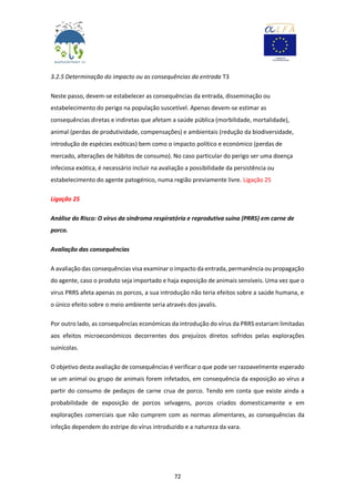 72
3.2.5 Determinação do impacto ou as consequências da entrada T3
Neste passo, devem-se estabelecer as consequências da entrada, disseminação ou
estabelecimento do perigo na população suscetível. Apenas devem-se estimar as
consequências diretas e indiretas que afetam a saúde pública (morbilidade, mortalidade),
animal (perdas de produtividade, compensações) e ambientais (redução da biodiversidade,
introdução de espécies exóticas) bem como o impacto político e económico (perdas de
mercado, alterações de hábitos de consumo). No caso particular do perigo ser uma doença
infeciosa exótica, é necessário incluir na avaliação a possibilidade da persistência ou
estabelecimento do agente patogénico, numa região previamente livre. Ligação 25
Ligação 25
Análise do Risco: O vírus da síndroma respiratória e reprodutiva suína (PRRS) em carne de
porco.
Avaliação das consequências
A avaliação das consequências visa examinar o impacto da entrada, permanência ou propagação
do agente, caso o produto seja importado e haja exposição de animais sensíveis. Uma vez que o
vírus PRRS afeta apenas os porcos, a sua introdução não teria efeitos sobre a saúde humana, e
o único efeito sobre o meio ambiente seria através dos javalis.
Por outro lado, as consequências económicas da introdução do vírus da PRRS estariam limitadas
aos efeitos microeconómicos decorrentes dos prejuízos diretos sofridos pelas explorações
suinícolas.
O objetivo desta avaliação de consequências é verificar o que pode ser razoavelmente esperado
se um animal ou grupo de animais forem infetados, em consequência da exposição ao vírus a
partir do consumo de pedaços de carne crua de porco. Tendo em conta que existe ainda a
probabilidade de exposição de porcos selvagens, porcos criados domesticamente e em
explorações comerciais que não cumprem com as normas alimentares, as consequências da
infeção dependem do estripe do vírus introduzido e a natureza da vara.
 