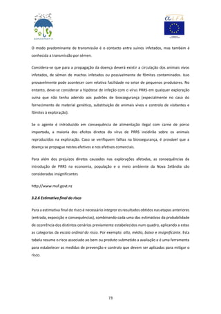 73
O modo predominante de transmissão é o contacto entre suínos infetados, mas também é
conhecida a transmissão por sémen.
Considera-se que para a propagação da doença deverá existir a circulação dos animais vivos
infetados, de sémen de machos infetados ou possivelmente de fômites contaminados. Isso
provavelmente pode acontecer com relativa facilidade no setor de pequenos produtores. No
entanto, deve-se considerar a hipótese de infeção com o vírus PRRS em qualquer exploração
suína que não tenha aderido aos padrões de biossegurança (especialmente no caso do
fornecimento de material genético, substituição de animais vivos e controlo de visitantes e
fômites à exploração).
Se o agente é introduzido em consequência de alimentação ilegal com carne de porco
importada, a maioria dos efeitos diretos do vírus de PRRS incidirão sobre os animais
reproduzidos na exploração. Caso se verifiquem falhas na biossegurança, é provável que a
doença se propague nestes efetivos e nos efetivos comerciais.
Para além dos prejuízos diretos causados nas explorações afetadas, as consequências da
introdução de PRRS na economia, população e o meio ambiente da Nova Zelândia são
consideradas insignificantes
http://www.maf.govt.nz
3.2.6 Estimativa final do risco
Para a estimativa final do risco é necessário integrar os resultados obtidos nas etapas anteriores
(entrada, exposição e consequências), combinando cada uma das estimativas da probabilidade
de ocorrência dos distintos cenários previamente estabelecidos num quadro, aplicando a estas
as categorias da escala ordinal do risco. Por exemplo: alto, médio, baixo e insignificante. Esta
tabela resume o risco associado ao bem ou produto submetido a avaliação e é uma ferramenta
para estabelecer as medidas de prevenção e controlo que devem ser aplicadas para mitigar o
risco.
 