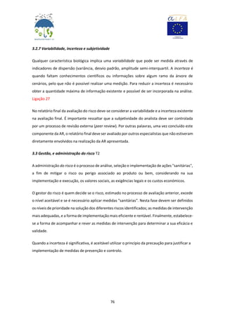 76
3.2.7 Variabilidade, incerteza e subjetividade
Qualquer característica biológica implica uma variabilidade que pode ser medida através de
indicadores de dispersão (variância, desvio padrão, amplitude semi-interquartil. A incerteza é
quando faltam conhecimentos científicos ou informações sobre algum ramo da árvore de
cenários, pelo que não é possível realizar uma medição. Para reduzir a incerteza é necessário
obter a quantidade máxima de informação existente e possível de ser incorporada na análise.
Ligação 27
No relatório final da avaliação do risco deve-se considerar a variabilidade e a incerteza existente
na avaliação final. É importante ressaltar que a subjetividade do analista deve ser controlada
por um processo de revisão externa (peer review). Por outras palavras, uma vez concluído este
componente da AR, o relatório final deve ser avaliado por outros especialistas que não estiveram
diretamente envolvidos na realização da AR apresentada.
3.3 Gestão, e administração do risco T2
A administração do risco é o processo de análise, seleção e implementação de ações "sanitárias",
a fim de mitigar o risco ou perigo associado ao produto ou bem, considerando na sua
implementação e execução, os valores sociais, as exigências legais e os custos económicos.
O gestor do risco é quem decide se o risco, estimado no processo de avaliação anterior, excede
o nível aceitável e se é necessário aplicar medidas "sanitárias". Nesta fase devem ser definidos
os níveis de prioridade na solução dos diferentes riscos identificados; as medidas de intervenção
mais adequadas, e a forma de implementação mais eficiente e rentável. Finalmente, estabelece-
se a forma de acompanhar e rever as medidas de intervenção para determinar a sua eficácia e
validade.
Quando a incerteza é significativa, é aceitável utilizar o princípio da precaução para justificar a
implementação de medidas de prevenção e controlo.
 